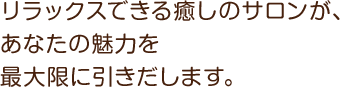 リラックスできる癒しのサロンが、 あなたの魅力を最大限に引きだします。